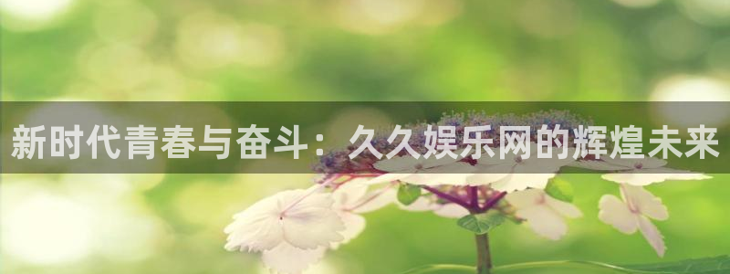 奇亿娱乐平台：新时代青春与奋斗：久久娱乐网的辉煌未来